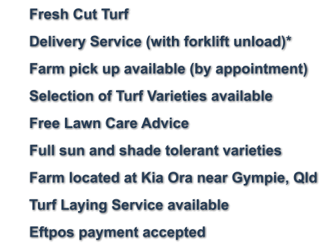 	Fresh Cut Turf 	Delivery Service (with forklift unload)* 	Farm pick up available (by appointment) 	Selection of Turf Varieties available 	Free Lawn Care Advice 	Full sun and shade tolerant varieties     	Farm located at Kia Ora near Gympie, Qld 	Turf Laying Service available 	Eftpos payment accepted