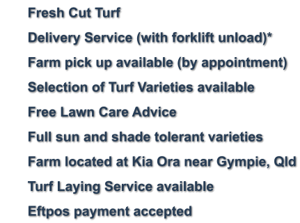 	Fresh Cut Turf 	Delivery Service (with forklift unload)* 	Farm pick up available (by appointment) 	Selection of Turf Varieties available 	Free Lawn Care Advice 	Full sun and shade tolerant varieties     	Farm located at Kia Ora near Gympie, Qld 	Turf Laying Service available 	Eftpos payment accepted