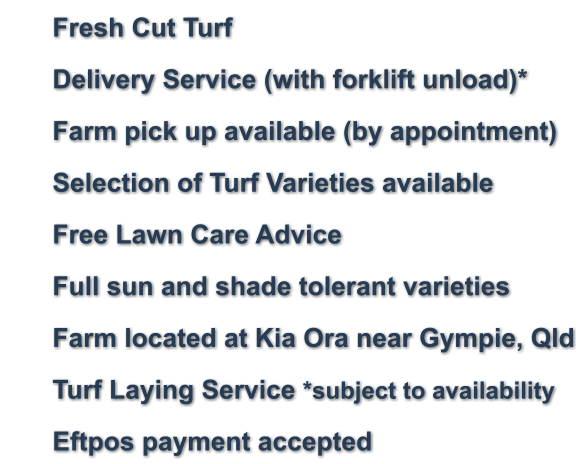 	Fresh Cut Turf 	Delivery Service (with forklift unload)* 	Farm pick up available (by appointment) 	Selection of Turf Varieties available 	Free Lawn Care Advice 	Full sun and shade tolerant varieties     	Farm located at Kia Ora near Gympie, Qld 	Turf Laying Service *subject to availability 	Eftpos payment accepted